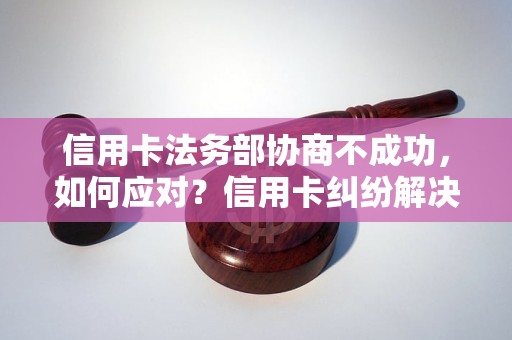 信用卡法务部协商不成功，如何应对？信用卡纠纷解决方法分享