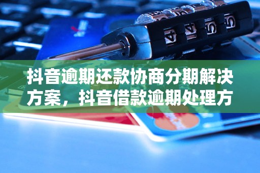 抖音逾期还款协商分期解决方案，抖音借款逾期处理方法