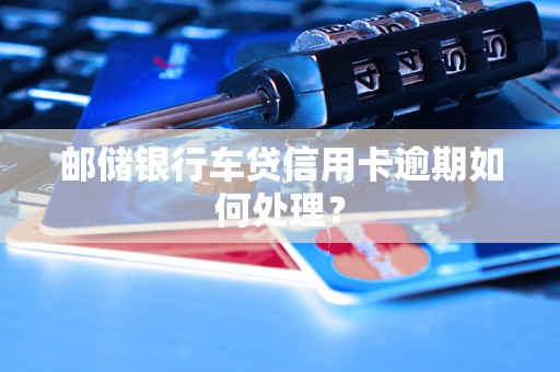 邮储银行车贷信用卡逾期如何处理？