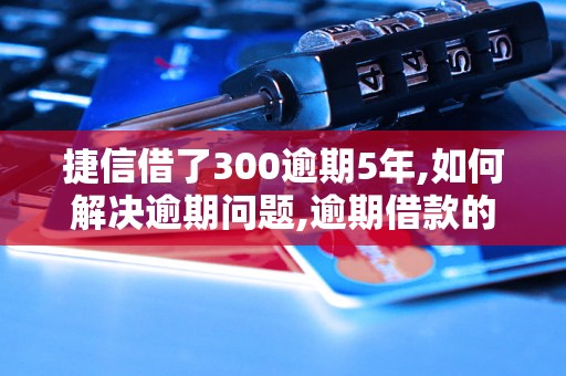 捷信借了300逾期5年,如何解决逾期问题,逾期借款的后果及处理方法