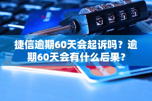 捷信逾期60天会起诉吗？逾期60天会有什么后果？