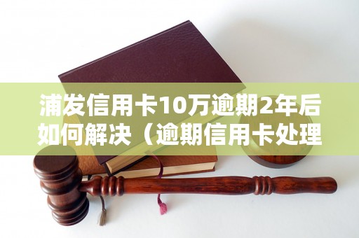 浦发信用卡10万逾期2年后如何解决（逾期信用卡处理方法）