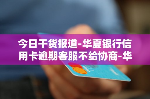 今日干货报道-华夏银行信用卡逾期客服不给协商-华夏银行信用卡逾期客服不给协商怎么办