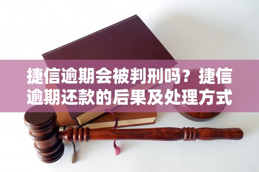 捷信逾期会被判刑吗？捷信逾期还款的后果及处理方式