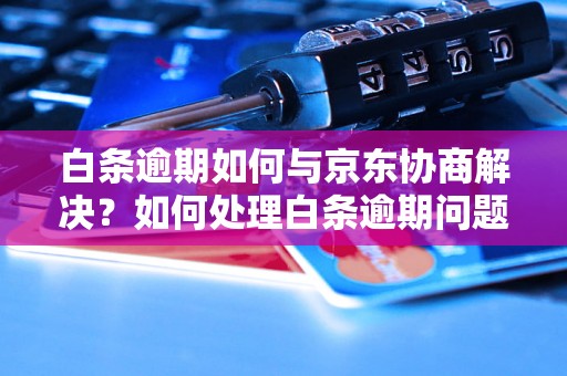 白条逾期如何与京东协商解决？如何处理白条逾期问题？