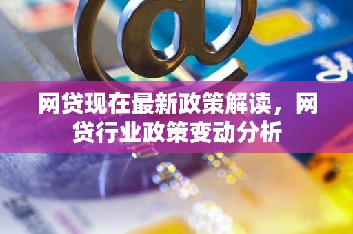 网贷现在最新政策解读，网贷行业政策变动分析