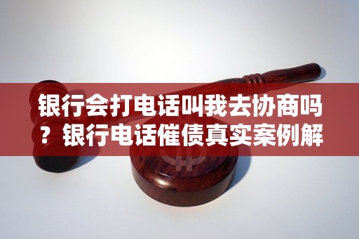 银行会打电话叫我去协商吗？银行电话催债真实案例解析