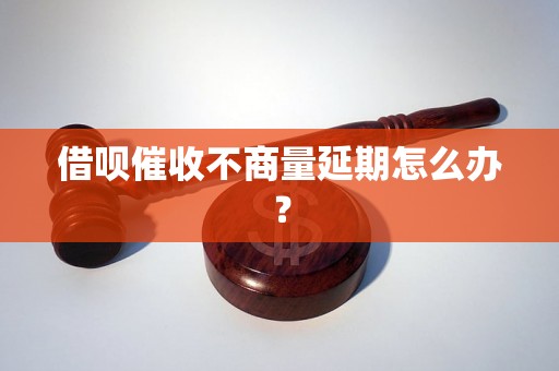 借呗催收不商量延期怎么办？