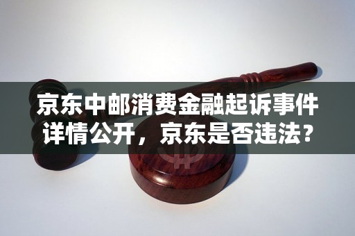 京东中邮消费金融起诉事件详情公开，京东是否违法？