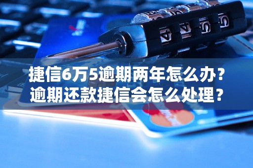 捷信6万5逾期两年怎么办？逾期还款捷信会怎么处理？