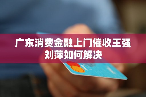 广东消费金融上门催收王强刘萍如何解决