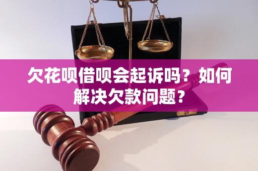 欠花呗借呗会起诉吗？如何解决欠款问题？