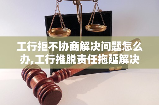 工行拒不协商解决问题怎么办,工行推脱责任拖延解决进展