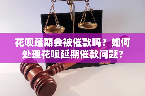 花呗延期会被催款吗？如何处理花呗延期催款问题？