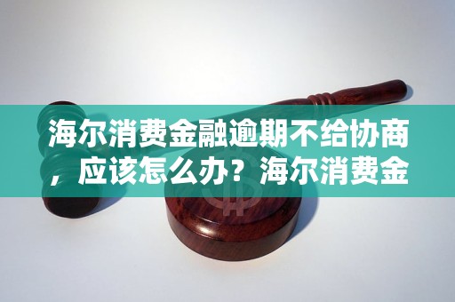 海尔消费金融逾期不给协商，应该怎么办？海尔消费金融逾期不还款怎么处理？