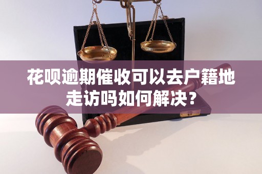 花呗逾期催收可以去户籍地走访吗如何解决？