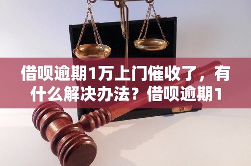 借呗逾期1万上门催收了，有什么解决办法？借呗逾期1万上门催收了，怎么办？