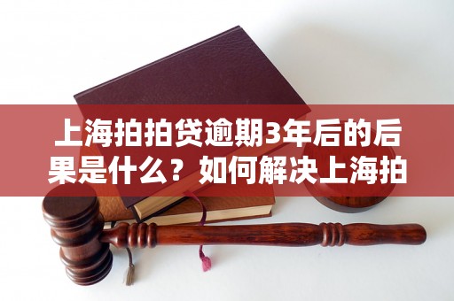 上海拍拍贷逾期3年后的后果是什么？如何解决上海拍拍贷逾期问题？