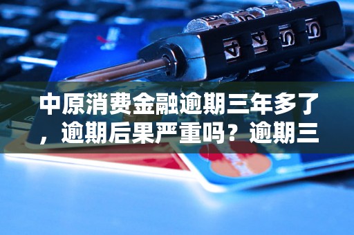 中原消费金融逾期三年多了，逾期后果严重吗？逾期三年后如何处理？