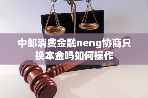 中邮消费金融neng协商只换本金吗如何操作