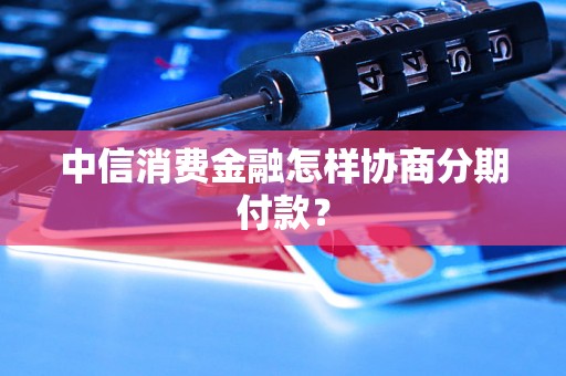 中信消费金融怎样协商分期付款？