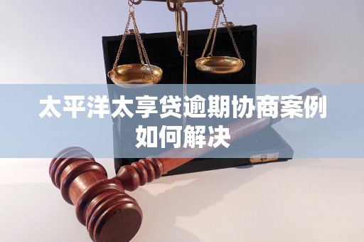 太平洋太享贷逾期协商案例如何解决