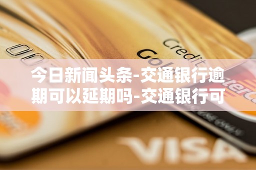 今日新闻头条-交通银行逾期可以延期吗-交通银行可以延期一个月吗