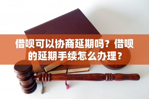 借呗可以协商延期吗？借呗的延期手续怎么办理？