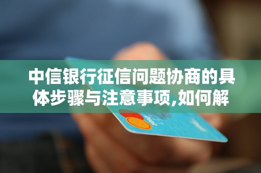 中信银行征信问题协商的具体步骤与注意事项,如何解决中信银行征信纠纷问题