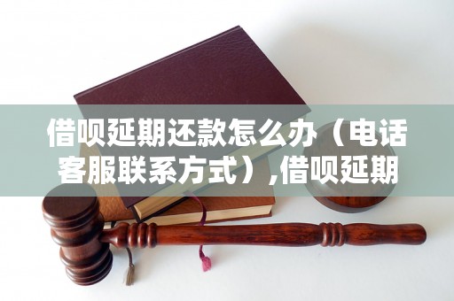 借呗延期还款怎么办（电话客服联系方式）,借呗延期还款协商方法