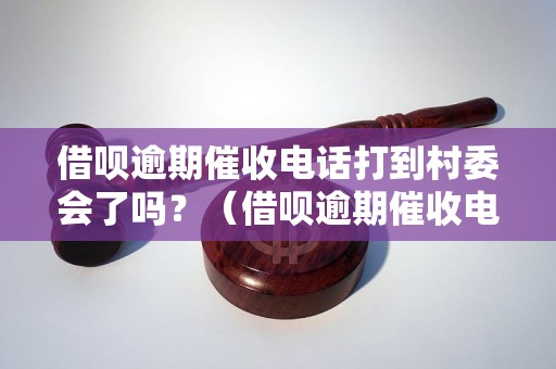 借呗逾期催收电话打到村委会了吗？（借呗逾期催收电话的具体情况）