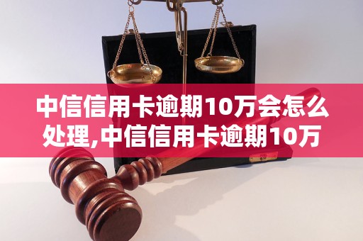 中信信用卡逾期10万会怎么处理,中信信用卡逾期10万的后果