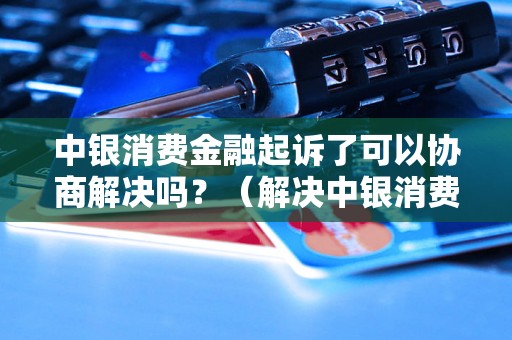 中银消费金融起诉了可以协商解决吗？（解决中银消费金融起诉问题的方法）