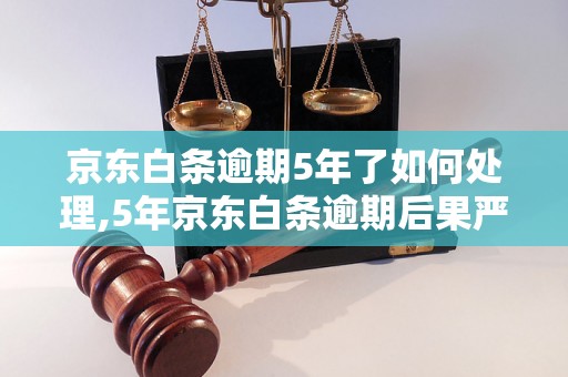 京东白条逾期5年了如何处理,5年京东白条逾期后果严重吗