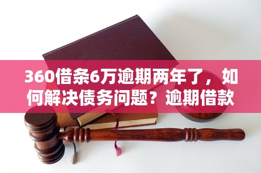 360借条6万逾期两年了，如何解决债务问题？逾期借款后果严重吗？