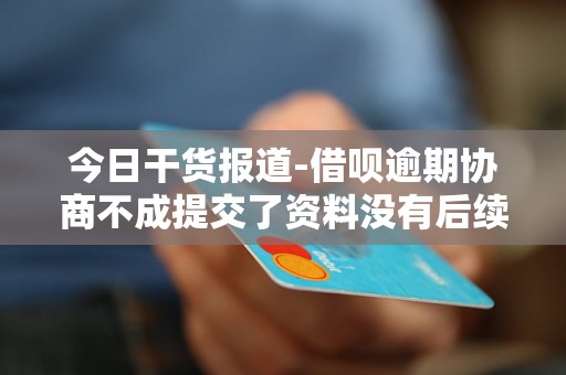 今日干货报道-借呗逾期协商不成提交了资料没有后续了-借呗逾期协商不成提交了资料没有后续了怎么办