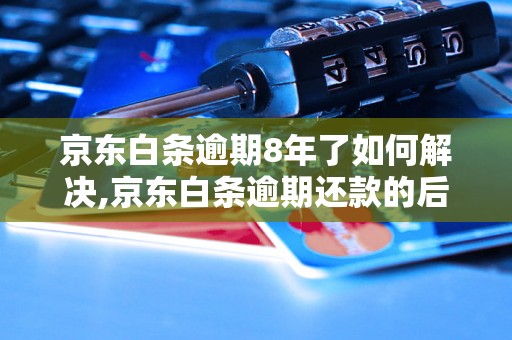 京东白条逾期8年了如何解决,京东白条逾期还款的后果和处理办法