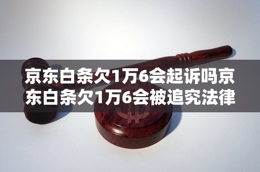 京东白条欠1万6会起诉吗京东白条欠1万6会被追究法律责任吗