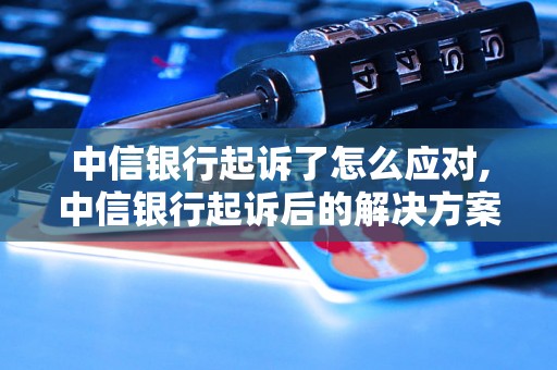 中信银行起诉了怎么应对,中信银行起诉后的解决方案