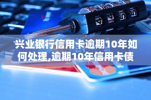 兴业银行信用卡逾期10年如何处理,逾期10年信用卡债务如何解决