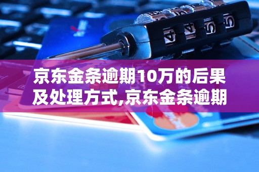 京东金条逾期10万的后果及处理方式,京东金条逾期10万需要支付的罚息和违约金