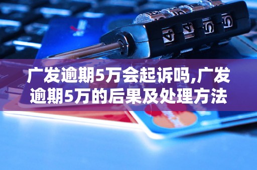 广发逾期5万会起诉吗,广发逾期5万的后果及处理方法