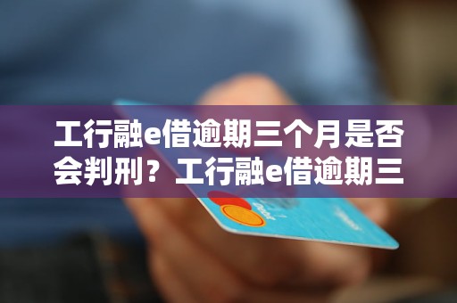 工行融e借逾期三个月是否会判刑？工行融e借逾期三个月的后果是什么？