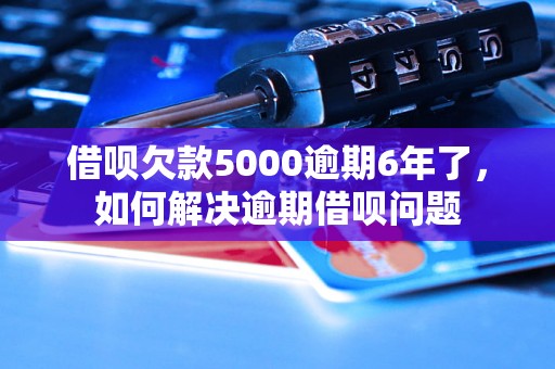 借呗欠款5000逾期6年了，如何解决逾期借呗问题