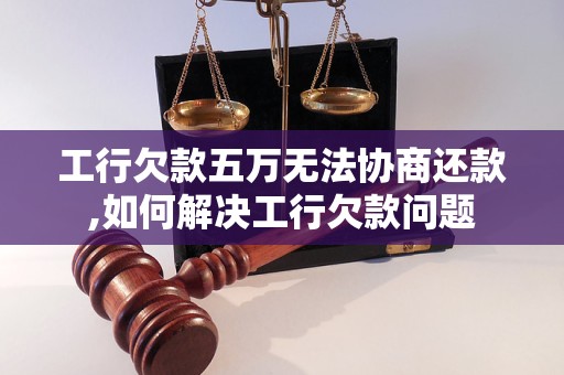 工行欠款五万无法协商还款,如何解决工行欠款问题