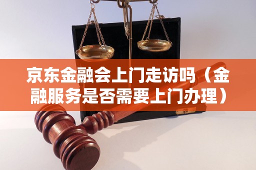 京东金融会上门走访吗（金融服务是否需要上门办理）