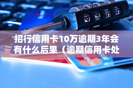 招行信用卡10万逾期3年会有什么后果（逾期信用卡处理流程详解）