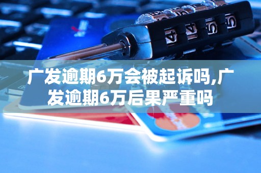 广发逾期6万会被起诉吗,广发逾期6万后果严重吗