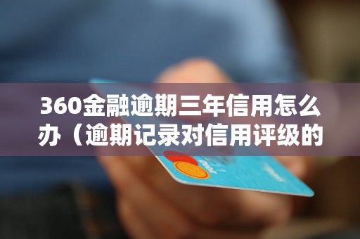 360金融逾期三年信用怎么办（逾期记录对信用评级的影响）