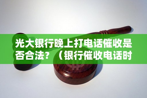 光大银行晚上打电话催收是否合法？（银行催收电话时间规定解析）